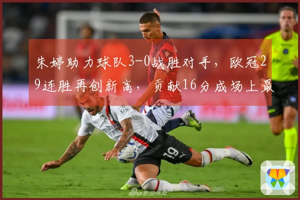 朱婷助力球队3-0战胜对手，欧冠29连胜再创新高，贡献16分成场上最佳 scorer