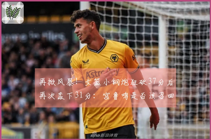 再掀风暴！女篮小钢炮狂砍37分后再次轰下31分：宫鲁鸣是否该召回她入队？