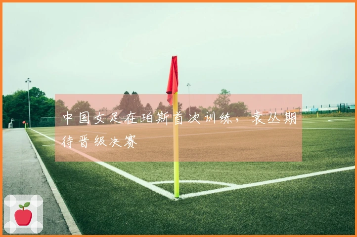 中国女足在珀斯首次训练，袁丛期待晋级决赛