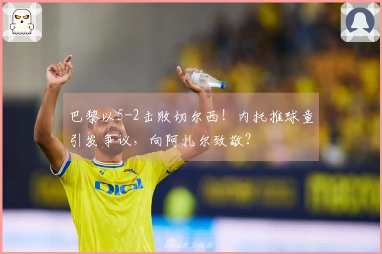 巴黎以5-2击败切尔西！内托推球童引发争议，向阿扎尔致敬？