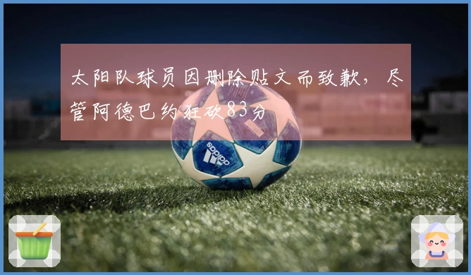 太阳队球员因删除贴文而致歉，尽管阿德巴约狂砍83分