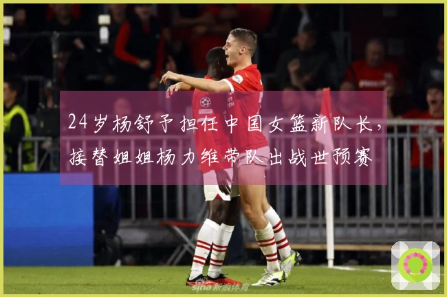 24岁杨舒予担任中国女篮新队长，接替姐姐杨力维带队出战世预赛