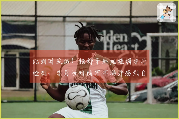 比利时采访！杨舒予韩旭强调学习检测，李月汝对防守不满并感到自责！