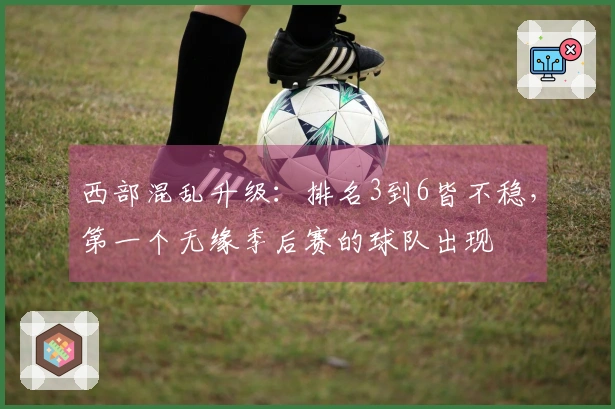 西部混乱升级：排名3到6皆不稳，第一个无缘季后赛的球队出现