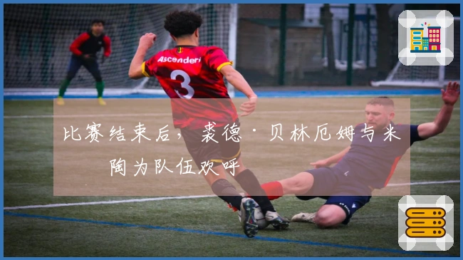 比赛结束后，裘德·贝林厄姆与米利陶为队伍欢呼