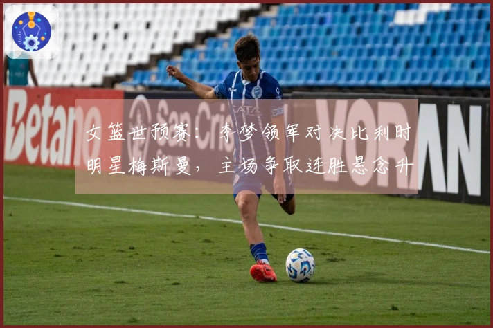 女篮世预赛：李梦领军对决比利时明星梅斯曼，主场争取连胜悬念升级