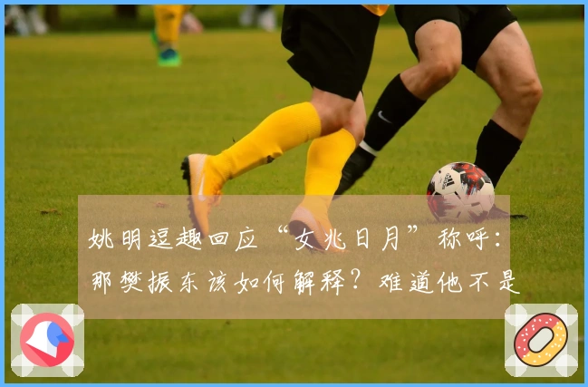 姚明逗趣回应“女兆日月”称呼：那樊振东该如何解释？难道他不是小胖吗？