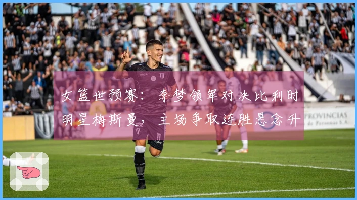 女篮世预赛：李梦领军对决比利时明星梅斯曼，主场争取连胜悬念升级