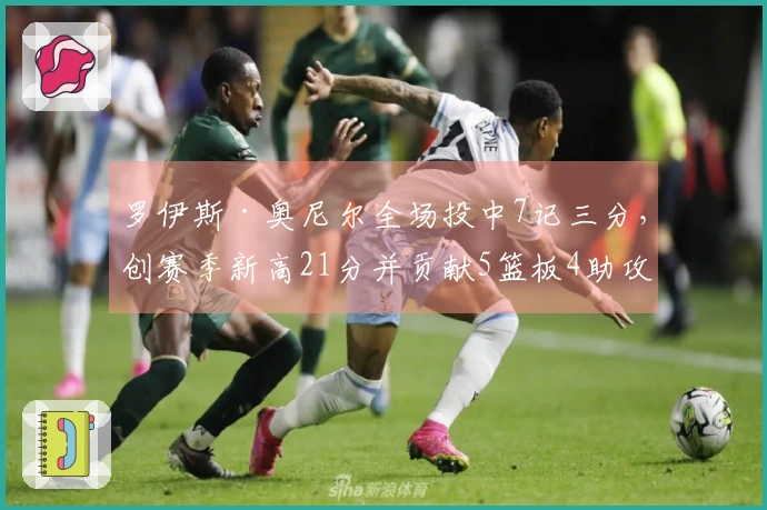 罗伊斯·奥尼尔全场投中7记三分，创赛季新高21分并贡献5篮板4助攻