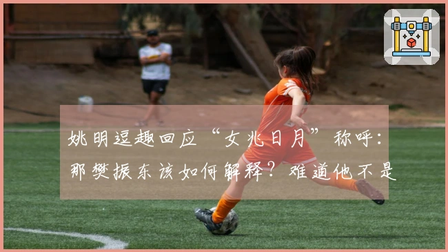 姚明逗趣回应“女兆日月”称呼：那樊振东该如何解释？难道他不是小胖吗？