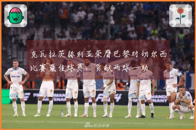 克瓦拉茨赫利亚荣膺巴黎对切尔西比赛最佳球员，贡献两球一助