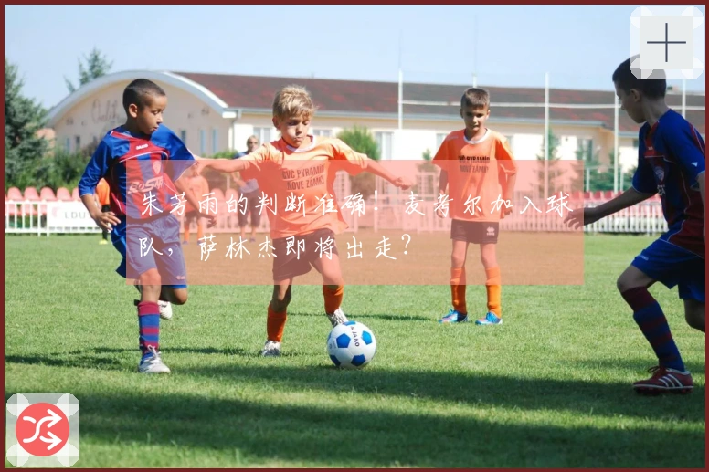 朱芳雨的判断准确！麦考尔加入球队，萨林杰即将出走？