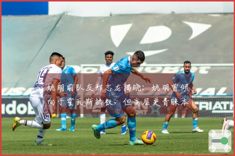 姚明前队友郑志龙揭晓：姚明曾倾向于霍瓦斯执教，但高层更青睐本土教练